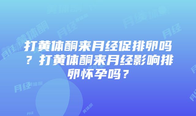 打黄体酮来月经促排卵吗？打黄体酮来月经影响排卵怀孕吗？