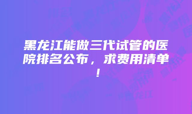 黑龙江能做三代试管的医院排名公布，求费用清单！