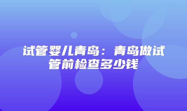 试管婴儿青岛：青岛做试管前检查多少钱