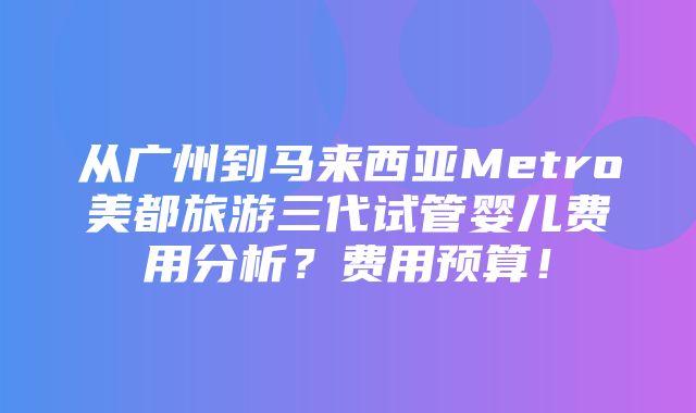 从广州到马来西亚Metro美都旅游三代试管婴儿费用分析？费用预算！