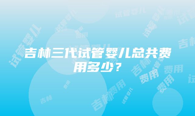 吉林三代试管婴儿总共费用多少？