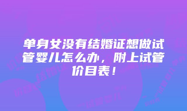 单身女没有结婚证想做试管婴儿怎么办，附上试管价目表！