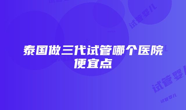 泰国做三代试管哪个医院便宜点