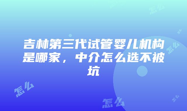 吉林第三代试管婴儿机构是哪家，中介怎么选不被坑