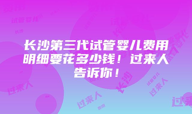 长沙第三代试管婴儿费用明细要花多少钱！过来人告诉你！