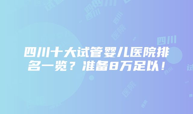 四川十大试管婴儿医院排名一览？准备8万足以！