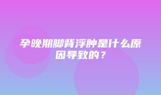 孕晚期脚背浮肿是什么原因导致的？