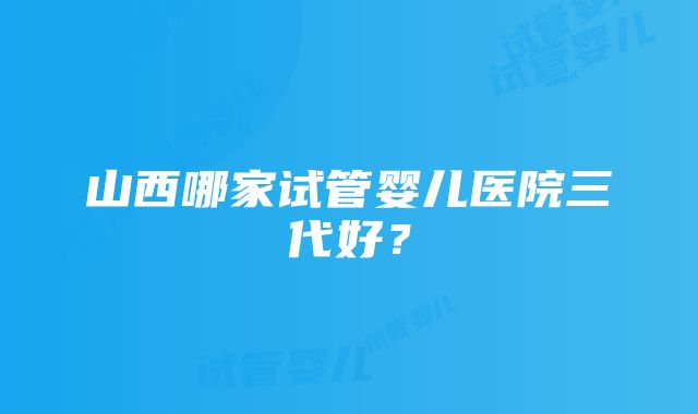 山西哪家试管婴儿医院三代好？