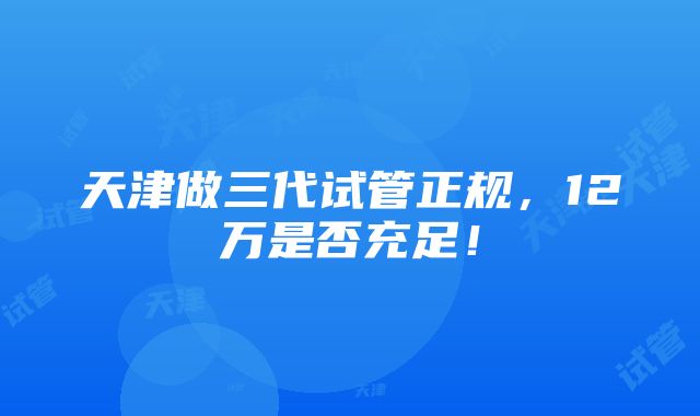 天津做三代试管正规，12万是否充足！