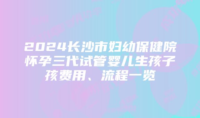 2024长沙市妇幼保健院怀孕三代试管婴儿生孩子孩费用、流程一览