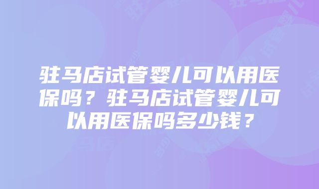 驻马店试管婴儿可以用医保吗？驻马店试管婴儿可以用医保吗多少钱？