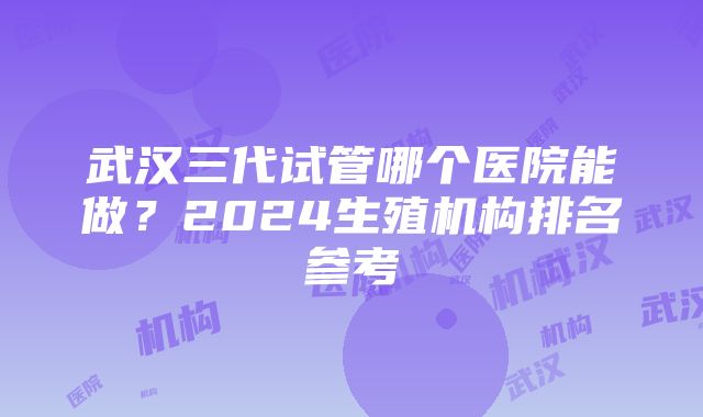 武汉三代试管哪个医院能做？2024生殖机构排名参考