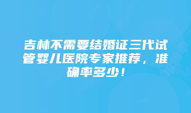 吉林不需要结婚证三代试管婴儿医院专家推荐，准确率多少！