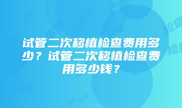 试管二次移植检查费用多少？试管二次移植检查费用多少钱？