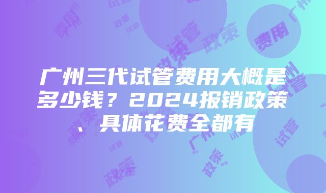 广州三代试管费用大概是多少钱？2024报销政策、具体花费全都有