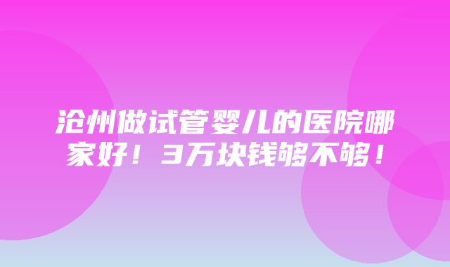 沧州做试管婴儿的医院哪家好！3万块钱够不够！