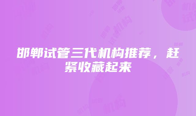 邯郸试管三代机构推荐，赶紧收藏起来