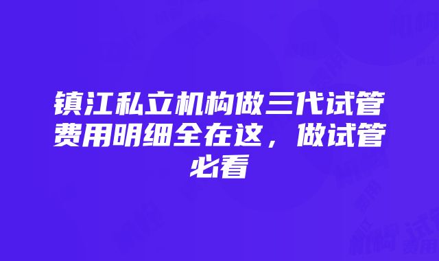 镇江私立机构做三代试管费用明细全在这，做试管必看