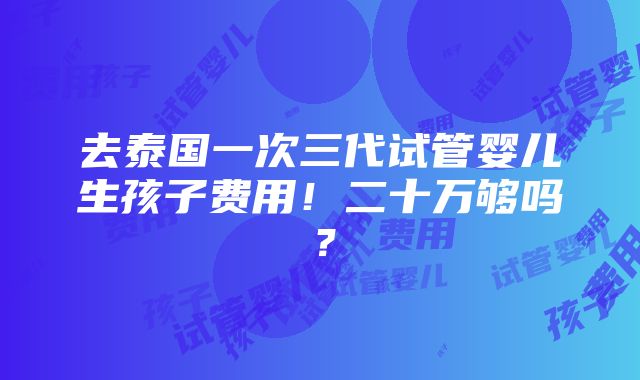 去泰国一次三代试管婴儿生孩子费用！二十万够吗？