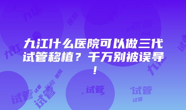 九江什么医院可以做三代试管移植？千万别被误导！