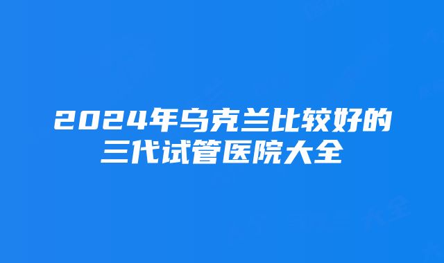 2024年乌克兰比较好的三代试管医院大全