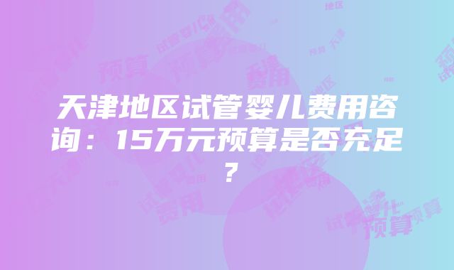 天津地区试管婴儿费用咨询：15万元预算是否充足？