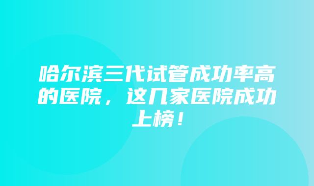 哈尔滨三代试管成功率高的医院，这几家医院成功上榜！