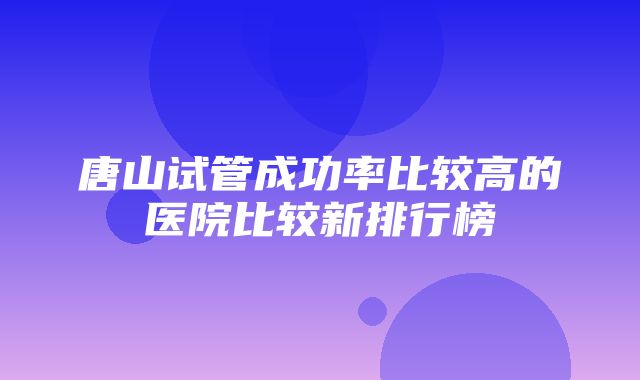 唐山试管成功率比较高的医院比较新排行榜