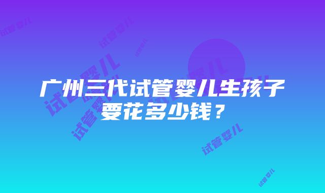 广州三代试管婴儿生孩子要花多少钱？