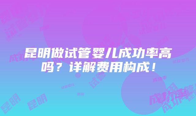 昆明做试管婴儿成功率高吗？详解费用构成！