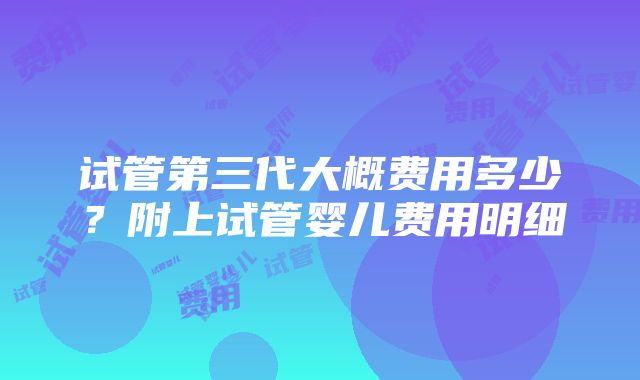 试管第三代大概费用多少？附上试管婴儿费用明细