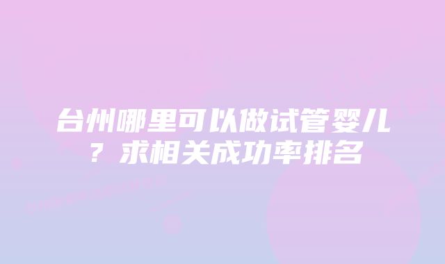 台州哪里可以做试管婴儿？求相关成功率排名