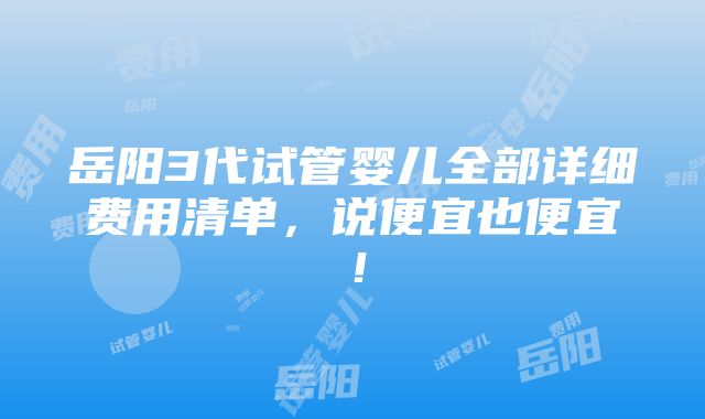 岳阳3代试管婴儿全部详细费用清单，说便宜也便宜！