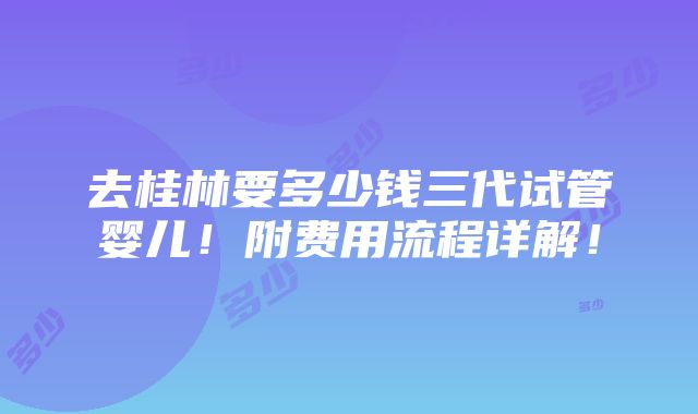 去桂林要多少钱三代试管婴儿！附费用流程详解！