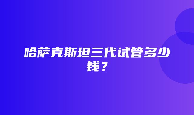 哈萨克斯坦三代试管多少钱？