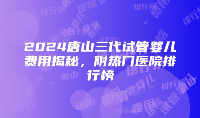 2024唐山三代试管婴儿费用揭秘，附热门医院排行榜