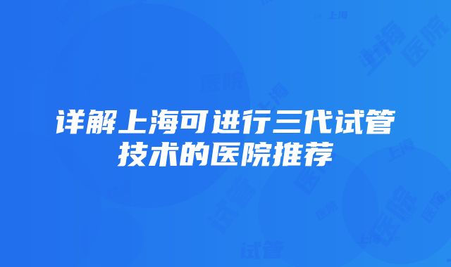 详解上海可进行三代试管技术的医院推荐