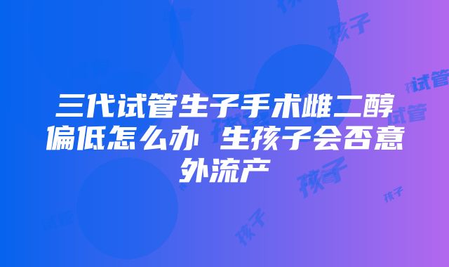 三代试管生子手术雌二醇偏低怎么办 生孩子会否意外流产