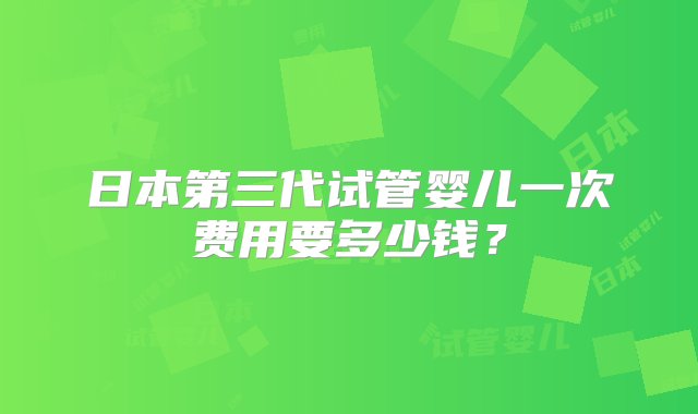 日本第三代试管婴儿一次费用要多少钱？