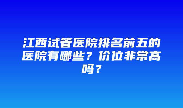 江西试管医院排名前五的医院有哪些？价位非常高吗？