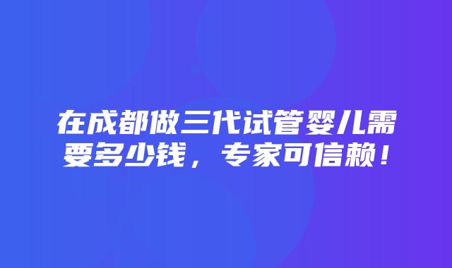 在成都做三代试管婴儿需要多少钱，专家可信赖！