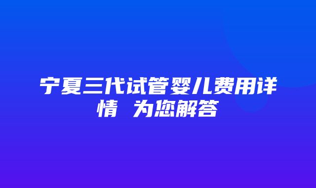 宁夏三代试管婴儿费用详情 为您解答