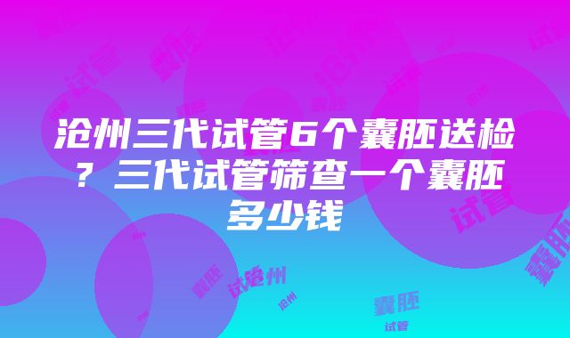 沧州三代试管6个囊胚送检？三代试管筛查一个囊胚多少钱