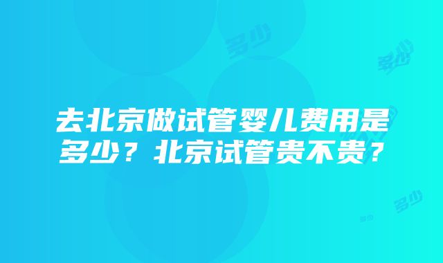 去北京做试管婴儿费用是多少？北京试管贵不贵？