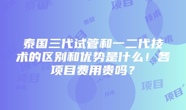 泰国三代试管和一二代技术的区别和优势是什么！各项目费用贵吗？