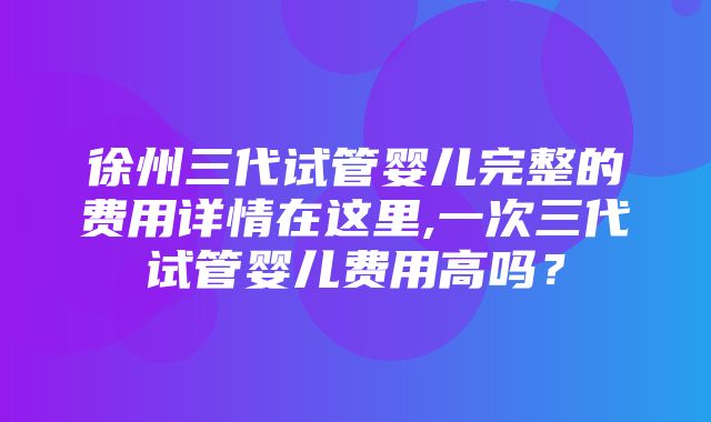 徐州三代试管婴儿完整的费用详情在这里,一次三代试管婴儿费用高吗？