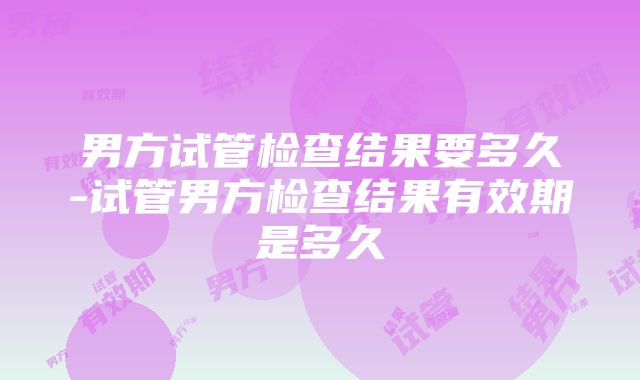 男方试管检查结果要多久-试管男方检查结果有效期是多久