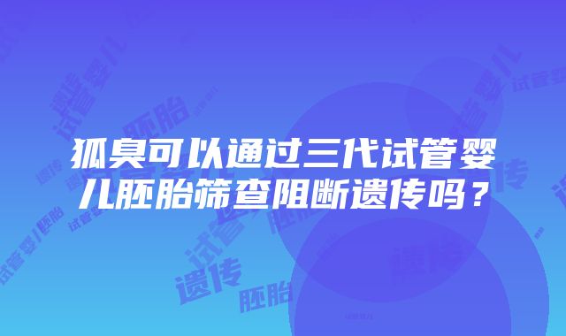 狐臭可以通过三代试管婴儿胚胎筛查阻断遗传吗？