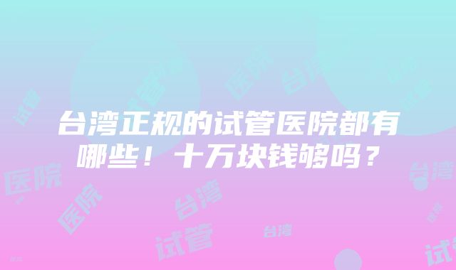 台湾正规的试管医院都有哪些！十万块钱够吗？