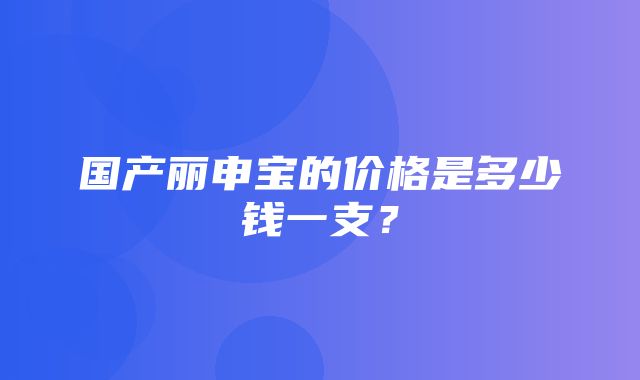 国产丽申宝的价格是多少钱一支？